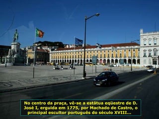 No centro da praça, vê-se a estátua eqüestre de D. José I, erguida em 1775, por Machado de Castro, o principal escultor português do século XVIII...  