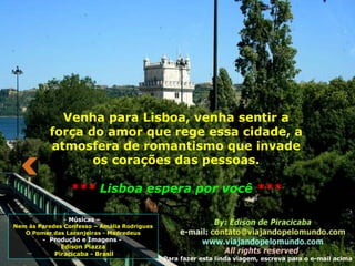 Músicas –  Nem às Paredes Confesso – Amália Rodrigues O Pomar das Laranjeiras - Madredeus -  Produção e Imagens -  Edison Piazza Piracicaba - Brasil Para fazer esta linda viagem, escreva para o e-mail acima Venha para Lisboa, venha sentir a força do amor que rege essa cidade, a atmosfera de romantismo que invade os corações das pessoas. ***  Lisboa espera por você  *** 