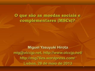 O que são as moedas sociais eO que são as moedas sociais e
complementares (MSCs)?complementares (MSCs)?
Miguel Yasuyuki HirotaMiguel Yasuyuki Hirota
mig@olccjp.net, http://www.olccjp.net/mig@olccjp.net, http://www.olccjp.net/
http://mig76es.wordpress.com/http://mig76es.wordpress.com/
Lisboa, 28 de maio de 2013Lisboa, 28 de maio de 2013
 