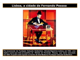 Lisboa, a cidade de Fernando Pessoa
Por encomenda da Fundação Calouste Gulbenkian, Almada Negreiros realizou, em 1964, uma
réplica (como que visto ao espelho) do Retrato de Fernando Pessoa, que havia executado
em 1954. O quadro está exposto no Centro de Arte Moderna /Fundação Calouste Gulbenkian.
 