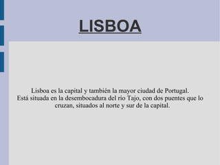 LISBOA


     Lisboa es la capital y también la mayor ciudad de Portugal.
Está situada en la desembocadura del río Tajo, con dos puentes que lo
              cruzan, situados al norte y sur de la capital.
 
