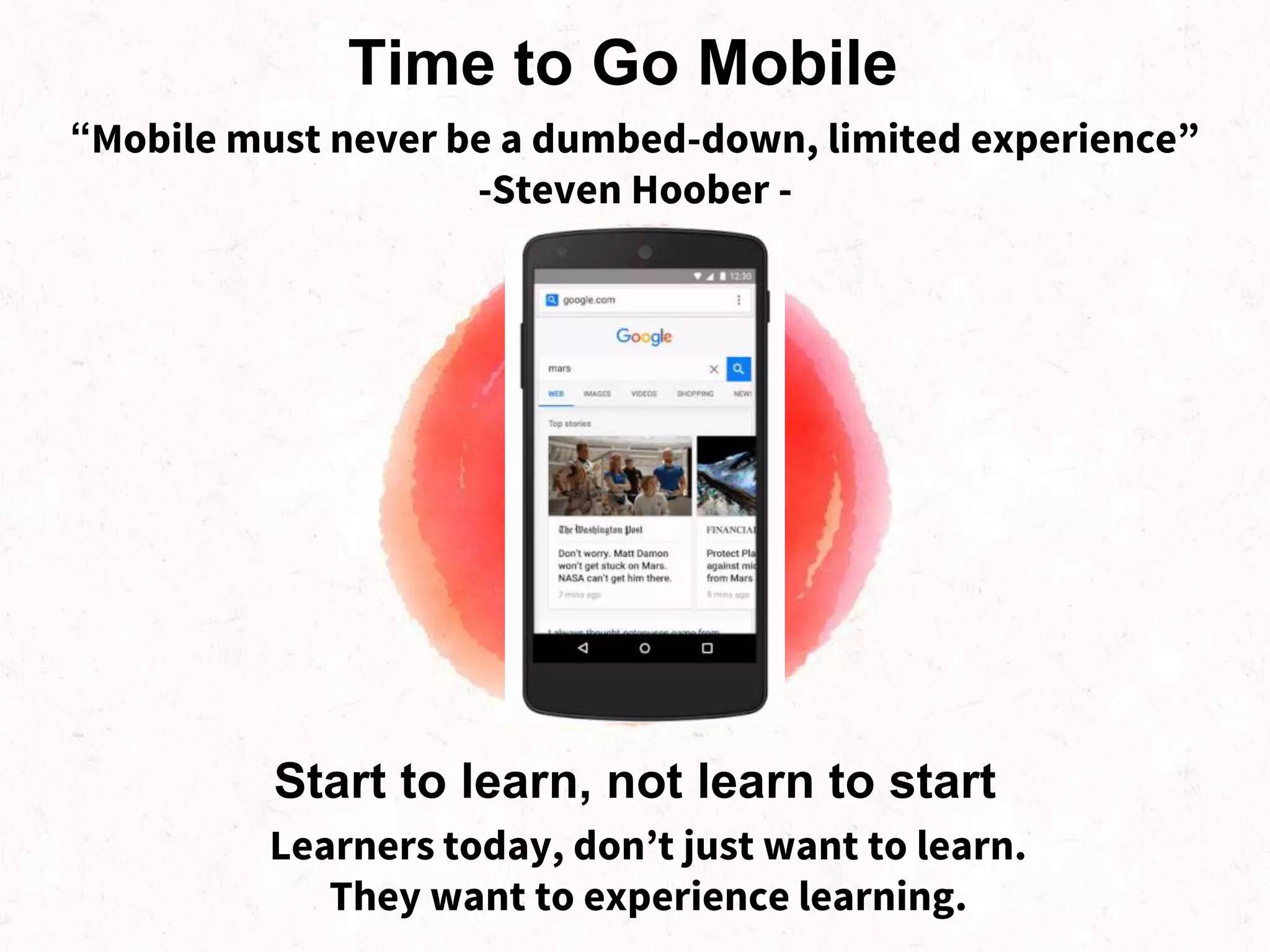 Learners today, don’t just want to learn.
They want to experience learning.
Start to learn, not learn to start
Time to Go Mobile
“Mobile must never be a dumbed-down, limited experience”
-Steven Hoober -
 