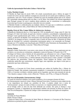 Guião da Apresentação Oral sobre Lisboa e Vale do Tejo
Leiria, Marinha Grande
O Moinho do Papel data do século XIII e foi criado essencialmente para o fabrico de papel. O
Castelo de Leiria é um dos melhores exemplos de conversão de um castelo para residência e recebe,
anualmente, entre 50 e 70 mil visitantes. O Pinhal de Leiria foi mandado plantar pelo rei D. Afonso
III e aumentado substancialente pelo seu filho, o rei D. Dinis. Este pinhal é de extrema importância
para Portugal, porque foi com a madeira destes pinheiros que se construíram as embarcações
(caravelas) que levaram os portugueses a descobrir um novo mundo.
A Marinha Grande é conhecida pela sua tradição vidreira. Foi aqui que se estabeleceu a primeira
fábrica de produção de vidro, a Real Fábrica de Vidros da Marinha Grande.
Batalha, Porto de Mós, Campo Militar de Aljubarrota, Alcobaça
A Batalha de Aljubarrota deu-se a 14 de Agosto de 1385, no planalto de S. Jorge, entre D. João I de
Portugal e D. João I de Castela, da qual saiu vitorioso o primeiro, consolidando a independência de
Portugal. Como agradecimento pela vitória, o rei mandou construir o Mosteiro de Santa Maria da
Vitória, ou Mosteiro da Batalha. Este monumento está classificado Património da Humanidade pela
UNESCO. Na imagem de baixo, à esquerda, está o Castelo de Porto de Mós. O Mosteiro de Santa
Maria de Alcobaça foi o primeiro monumento inteiramente gótico a ser construído em Portugal.
Iniciado em 1178, também está classificado pela UNESCO como Património da Humanidade e, tal
como o Mosteiro da Batalha, é uma das 7 Maravilhas de Portugal.
Ourém, Fátima
Segundo a lenda, Ourém deve o seu nome a uma moura, de nome Fátima, que se apaixonou por um
cavaleiro e se converteu ao cristianismo, adoptando o nome de Oureana. O Castelo é de 1178.
O milagre de Fátima conta a história de três pastorinhos que afirmaram ter visto a Virgem Maria,
em cima de uma azinheira, a 13 de Maio de 1917, na aldeia de Aljustrel. Houve mais aparições,
todas no dia 13 e à mesma hora, e a última aparição seria para provar a todo o mundo a veracidade
das palavras dos pastorinhos. Numa das aparições, Nossa Senhora de Fátima, como ficou
conhecida, pediu-lhes que construíssem, naquele lugar, uma capelinha, que depois evolui para as
proporções que hoje conhecemos.
Tomar
O Castelo e o Convento de Cristo foram construídos por ordem de Gualdim Pais, o Mestre da
Ordem do Templo. São, portanto, monumentos templários. A construção do castelo foi iniciada em
1160 e o Convento vai desde o referido castelo até ao Aqueduto, que tem uma extensão de mais de
7 km. Quanto a espaços verdes, existe a Mata dos 7 Montes, com 39 ha, e o Parque do Mouchão.
Vila Nova da Barquinha, Entroncamento, Golegã
O Castelo de Almourol também é um castelo templário e só se consegue alcançar de barco.
No Entroncamento é possível visitar o Museu Nacional Ferroviário. Localiza-se nesta cidade devido
à sua importância em relação aos caminhos de ferro. A própria cidade tem o nome de
“entroncamento”, porque era onde as linhas se cruzavam e os viajantes podiam trocar de linha.
Já na Golegã, todos os anos há uma festa dedicada aos cavalos, dos quais se destaca a raça
portuguesa Lusitana. A importância da tauromaquia também está presente na Praça de Touros de
Vila Nova da Barquinha. A Quinta da Cardiga é outro monumento que está ligado aos templários.
Santarém
(Aristides de Sousa Mendes)
(Pedro Álvares Cabral)
A Igreja de Santa Clara, o Convento de Santa Maria de Almoster e o Convento de São Francisco
pertencem ao período do gótico mendicante.
 