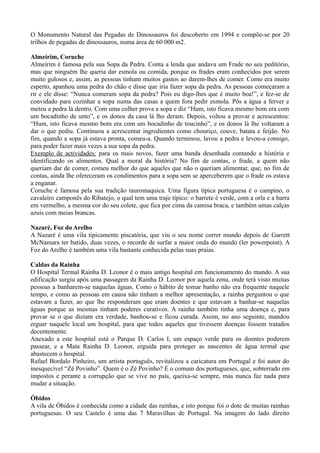 O Monumento Natural das Pegadas de Dinossauros foi descoberto em 1994 e compõe-se por 20
trilhos de pegadas de dinossauros, numa área de 60 000 m2.
Almeirim, Coruche
Almeirim é famosa pela sua Sopa da Pedra. Conta a lenda que andava um Frade no seu peditório,
mas que ninguém lhe queria dar esmola ou comida, porque os frades eram conhecidos por serem
muito gulosos e, assim, as pessoas tinham muitos gastos ao darem-lhes de comer. Como era muito
esperto, apanhou uma pedra do chão e disse que iria fazer sopa da pedra. As pessoas começaram a
rir e ele disse: “Nunca comeram sopa da pedra? Pois eu digo-lhes que é muito boa!”, e fez-se de
convidado para cozinhar a sopa numa das casas a quem fora pedir esmola. Pôs a água a ferver e
meteu a pedra lá dentro. Com uma colher prova a sopa e diz “Hum, isto ficava mesmo bom era com
um bocadinho de unto”, e os donos da casa lá lho deram. Depois, voltou a provar e acrescentou:
“Hum, isto ficava mesmo bom era com um bocadinho de toucinho”, e os donos lá lhe voltaram a
dar o que pediu. Continuou a acrescentar ingredientes como chouriço, couve, batata e feijão. No
fim, quando a sopa já estava pronta, comeu-a. Quando terminou, lavou a pedra e levou-a consigo,
para poder fazer mais vezes a sua sopa da pedra.
Exemplo de actividades: para os mais novos, fazer uma banda desenhada contando a história e
identificando os alimentos. Qual a moral da história? No fim de contas, o frade, a quem não
queriam dar de comer, comeu melhor do que aqueles que não o queriam alimentar, que, no fim de
contas, ainda lhe ofereceram os condimentos para a sopa sem se aperceberem que o frade os estava
a enganar.
Coruche é famosa pela sua tradição tauromaquica. Uma figura típica portuguesa é o campino, o
cavaleiro camponês do Ribatejo, o qual tem uma traje típico: o barrete é verde, com a orla e a barra
em vermelho, a mesma cor do seu colete, que fica por cima da camisa braca, e também umas calças
azuis com meias brancas.
Nazaré, Foz do Arelho
A Nazaré é uma vila tipicamente piscatória, que viu o seu nome correr mundo depois de Garrett
McNamara ter batido, duas vezes, o recorde de surfar a maior onda do mundo (ler powerpoint). A
Foz do Arelho é também uma vila bastante conhecida pelas suas praias.
Caldas da Rainha
O Hospital Termal Rainha D. Leonor é o mais antigo hospital em funcionamento do mundo. A sua
edificação surgiu após uma passagem da Rainha D. Leonor por aquela zona, onde terá visto muitas
pessoas a banharem-se naquelas águas. Como o hábito de tomar banho não era frequente naquele
tempo, e como as pessoas em causa não tinham a melhor apresentação, a rainha perguntou o que
estavam a fazer, ao que lhe responderam que eram doentes e que estavam a banhar-se naquelas
águas porque as mesmas tinham poderes curativos. A rainha também tinha uma doença e, para
provar se o que diziam era verdade, banhou-se e ficou curada. Assim, no ano seguinte, mandou
erguer naquele local um hospital, para que todos aqueles que tivessem doenças fossem tratados
decentemente.
Anexado a este hospital está o Parque D. Carlos I, um espaço verde para os doentes poderem
passear, e a Mata Rainha D. Leonor, erguida para proteger as nascentes de água termal que
abastecem o hospital.
Rafael Bordalo Pinheiro, um artista português, revitalizou a caricatura em Portugal e foi autor do
inesquecível “Zé Povinho”. Quem é o Zé Povinho? É o comum dos portugueses, que, sobterrado em
impostos e perante a corrupção que se vive no país, queixa-se sempre, mas nunca faz nada para
mudar a situação.
Óbidos
A vila de Óbidos é conhecida como a cidade das rainhas, e isto porque foi o dote de muitas rainhas
portuguesas. O seu Castelo é uma das 7 Maravilhas de Portugal. Na imagem do lado direito
 