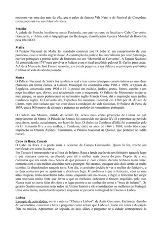podemos ver uma das ruas da vila, que é palco da famosa Vila Natal e do Festival do Chocolate,
como podemos ver nas fotos inferiores.
Peniche
A cidade de Peniche localiza-se numa Península, em cujo extremo se localiza o Cabo Carvoeiro.
Bem perto, a 16 km, está o Arquipélago das Berlengas, classificadao Reserva Mundial da Bioesfera
pela UNESCO.
Mafra
O Palácio Nacional de Mafra foi mandado construir por D. João V, em cumprimento de uma
promessa, caso a rainha engravidasse. A construção do palácio foi imortalizada por José Saramago,
escritor português e prémio nobel da literatura, no seu “Memorial do Convento”. A Tapada Nacional
foi construida em 1747 para envolver o Palácio e era o local escolhido pelo rei D. Carlos para caçar.
A Aldeia Museu de José Franco reproduz, em escala pequena, a sua aldeia e as principais profissões
e estilos de vida do século passado.
Sintra
O Palácio Nacional de Sintra foi residência real e tem como principais características as suas duas
chaminés em forma cónica. A Câmara Municipal foi construída entre 1906 e 1909. A Quinta da
Regaleira, construída entre 1904 e 1910, possui um palácio, jardins, grutas, fontes, capelas e um
poço iniciático que, diz-se, está relacionado com a maçonaria. O Palácio de Monserrate insere-se
num parque, os quais pertenceram ao milionário inglês Francis Cook, daí a inspiração num jardim
romântico inglês. O Convento dos Capuchos foi mandado construir em 1560 por D. Álvaro de
Castro, num sítio isolado que não convidava a condições de vida faustosas. O Palácio da Pena, de
1839, está a 500 metros de altitude e pertence ao período do romantismo português.
O Castelo dos Mouros, datado do século IX, servia mais como protecção de Lisboa do que
propriamente de Sintra. O Palácio de Seteais foi construído no século XVIII e pertence ao período
neoclássio, sendo, actualmente, um hotel de luxo. O chalet da Condessa d'Edla foi construido pelo
rei D. Fernando II e a sua mulher, a Condessa, entre os anos de 1864 e 1869, tendo tido como
inspiração os Chalets Alpinos. Finalmente, o Palácio Nacional de Queluz, que pertence ao estilo
rococó.
Cabo da Roca, Cascais
O Cabo da Roca é o ponto mais a ocidente da Europa Continental. Quem lá for, recebe um
certificado em como lá esteve.
Em Cascais é interessante ver a Boca do Inferno. Reza a lenda que havia um feiticeiro naquele lugar
e que desejava casar-se, escolhendo para tal a mulher mais bonita do país. Depois de a ver,
constatou que era ainda mais bonita do que pensava e, com ciúmes, decidiu fechá-la numa torre,
contanto com o seu melhor cavaleiro para a proteger. No entanto, qualquer dois dois sentia-se muito
sozinho, lá abandonados naquela torre. Um dia, o cavaleiro decidiu ir ver a mulher do feiticeiro, e
os dois acabaram por se apaixonar e dicidiram fugir. O problema é que o feiticeiro, com as suas
artes mágicas, tinha descoberto tudo; então, enquanto iam no cavalo, a fugir, o feiticeiro fez surgir
uma trovoada muito forte que levou a que os rochedos cedessem e fossem engolidos pelo mar.
Nunca mais se ouviu falar dos dois e o lugar passou a ser conhecido como a “boca do inferno”. Os
gelados Santini nasceram pelas mãos de Atilino Santini e são considerados os melhores de Portugal.
Uma vista muito, muito bonita aparece enquanto se percorre a marginal de Cascais a Lisboa.
Lisboa
Exemplo de actividades: ouvir a música “Cheira a Lisboa”, de Anita Guerreiro. Esclarecer dúvidas
de vocabulário, comentar a letra e perguntar como acham que Lisboa é, tendo em conta a descrição
feita na música. Apresentar, de seguida, os dois slides e perguntar se a cidade correspondeu às
 