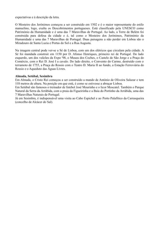 expectativas e à descrição da letra.
O Mosteiro dos Jerónimos começou a ser construido em 1502 e é o maior representante do estilo
manuelino, logo, exalta os Descobrimentos portugueses. Está classificado pela UNESCO como
Património da Humanidade e é uma das 7 Maravilhas de Portugal. Ao lado, a Torre de Belém foi
construída para defesa da cidade e é, tal como o Mosteiro dos Jerónimos, Património da
Humanidade e uma das 7 Maravilhas de Portugal. Duas paisagens a não perder em Lisboa são o
Miradouro de Santa Luzia e Portas do Sol e a Rua Augusta.
Na imagem central pode ver-se a Sé de Lisboa, com um dos elétricos que circulam pela cidade. A
Sé foi mandada construir em 1150 por D. Afonso Henriques, primeiro rei de Portugal. Do lado
esquerdo, um dos vulcões da Expo '98, o Museu dos Coches, o Castelo de São Jorge e a Praça do
Comércio, com o Rei D. José I a cavalo. Do lado direito, o Convento do Carmo, destruído com o
terramoto de 1755, a Praça do Rossio com o Teatro D. Maria II ao fundo, a Estação Ferroviária do
Rossio e o Aqueduto das Águas Livres.
Almada, Setúbal, Sesimbra
Em Almada, o Cristo Rei começou a ser construído a mando de António de Oliveira Salazar e tem
110 metros de altura. Na posição em que está, é como se estivesse a abraçar Lisboa.
Em Setúbal são famosos o treinador de futebol José Mourinho e o licor Moscatel. Também o Parque
Natural da Serra da Arrábida, com a praia da Figueirinha e a Baía do Portinho da Arrábida, uma das
7 Maravilhas Naturais de Portugal.
Já em Sesimbra, é indispensável uma visita ao Cabo Espichel e ao Porto Palafítico da Carrasqueira
(concelho de Alcácer do Sal).
 