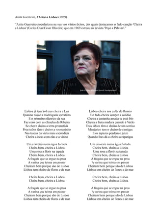 Anita Guerreiro, Cheira a Lisboa (1969)
“Anita Guerreiro popularizou na sua voz vários êxitos, dos quais destacamos o fado-canção 'Cheira
a Lisboa' (Carlos Dias/César Oliveira) que em 1969 estreou na revista 'Peço a Palavra'.”
Lisboa já tem Sol mas cheira a Lua
Quando nasce a madrugada sorrateira
E o primeiro eléctrico da rua
Faz coro com as chinelas da Ribeira
Se chove cheira a terra prometida
Procissões têm o cheiro a rosmaninho
Nas tascas da viela mais escondida
Cheira a iscas com elas e a vinho
Um craveiro numa água furtada
Cheira bem, cheira a Lisboa
Uma rosa a florir na tapada
Cheira bem, cheira a Lisboa
A fragata que se ergue na proa
A varina que teima em passar
Cheiram bem porque são de Lisboa
Lisboa tem cheiro de flores e de mar
Cheira bem, cheira a Lisboa
Cheira bem, cheira a Lisboa
A fragata que se ergue na proa
A varina que teima em passar
Cheiram bem porque são de Lisboa
Lisboa tem cheiro de flores e de mar
Lisboa cheira aos cafés do Rossio
E o fado cheira sempre a solidão
Cheira a castanha assada se está frio
Cheira a fruta madura quando é Verão
Teus lábios têm o cheiro de um sorriso
Manjerico tem o cheiro de cantigas
E os rapazes perdem o juízo
Quando lhes dá o cheiro a raparigas
Um craveiro numa água furtada
Cheira bem, cheira a Lisboa
Uma rosa a florir na tapada
Cheira bem, cheira a Lisboa
A fragata que se ergue na proa
A varina que teima em passar
Cheiram bem porque são de Lisboa
Lisboa tem cheiro de flores e de mar
Cheira bem, cheira a Lisboa
Cheira bem, cheira a Lisboa
A fragata que se ergue na proa
A varina que teima em passar
Cheiram bem porque são de Lisboa
Lisboa tem cheiro de flores e de mar
 
