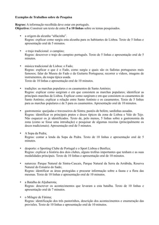 Exemplos de Trabalhos sobre de Pesquisa
Regras: A informação recolhida deve estar em português.
Objectivo: Construir um texto de entre 5 a 10 linhas sobre os temas pesquisados.
• a origem da alcunha “alfacinha”.
Regras: explicar como surgiu esta alcunha para os habitantes de Lisboa. Texto de 5 linhas e
apresentação oral de 5 minutos.
• o trajo tradicional: o campino;
Regras: descrever o trajo do campino português. Texto de 5 linhas e apresentação oral de 5
minutos.
• música tradicional de Lisboa: o Fado;
Regras: explicar o que é o Fado, como surgiu e quais são os fadistas portugueses mais
famosos; falar do Museu do Fado e da Guitarra Portuguesa; recorrer a vídeos, imagens de
instrumentos, da roupa típica usada.
Texto de 10 linhas e apresentação oral de 10 minutos.
• tradições: as marchas populares e os casamentos de Santo António;
Regras: explicar como surgiram e em que consistem as marchas populares; identificar as
principais marchas de Lisboa. Explicar como surgiram e em que consistem os casamentos de
Santo António; explicar a relação entre Santo António e os casamentos. Texto de 5 linhas
para as marchas populares e de 5 para os casamentos. Apresentação oral de 10 minutos.
• gastronomia: queijadas e travesseiros de Sintra; pastéis de belém; sardinhas assadas.
Regras: identificar os principais pratos e doces típicos da zona de Lisboa e Vale do Tejo.
Não esquecer os já identificados. Texto de, pelo menos, 5 linhas sobre a gastronomia da
zona (como se fosse uma introdução) e pesquisar de algumas receitas (principalmente os
doces tradicionais). Apresentação oral de 5 minutos.
• A Sopa da Pedra;
Regras: contar a lenda da Sopa da Pedra. Texto de 10 linhas e apresentação oral de 5
minutos.
• desporto: o Sporting Clube de Portugal e o Sport Lisboa e Benfica;
Regras: explicar a história dos dois clubes, alguns troféus importantes que tenham e as suas
modalidades principais. Texto de 10 linhas e apresentação oral de 10 minutos.
• natureza: Parque Natural de Sintra-Cascais, Parque Natural da Serra da Arrábida, Reserva
Natural do Estuário do Sado;
Regras: identificar as áreas protegidas e procurar informação sobre a fauna e a flora das
mesmas. Texto de 10 linhas e apresentação oral de 10 minutos.
• a Batalha de Aljubarrota;
Regras: descrever os acontecimentos que levaram a esta batalha. Texto de 10 linhas e
apresentação oral de 7 minutos.
• o Milagre de Fátima;
Regras: identificação dos três pastorinhos, descrição dos acontecimentos e enumeração das
previsões. Texto de 10 linhas e apresentação oral de 10 minutos.
 
