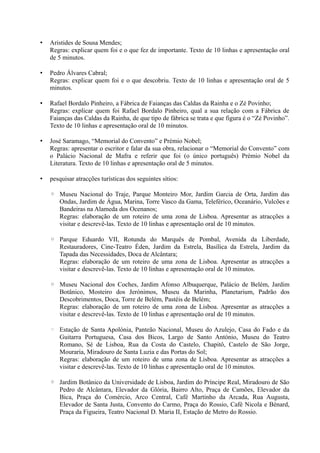 • Aristides de Sousa Mendes;
Regras: explicar quem foi e o que fez de importante. Texto de 10 linhas e apresentação oral
de 5 minutos.
• Pedro Álvares Cabral;
Regras: explicar quem foi e o que descobriu. Texto de 10 linhas e apresentação oral de 5
minutos.
• Rafael Bordalo Pinheiro, a Fábrica de Faianças das Caldas da Rainha e o Zé Povinho;
Regras: explicar quem foi Rafael Bordalo Pinheiro, qual a sua relação com a Fábrica de
Faianças das Caldas da Rainha, de que tipo de fábrica se trata e que figura é o “Zé Povinho”.
Texto de 10 linhas e apresentação oral de 10 minutos.
• José Saramago, “Memorial do Convento” e Prémio Nobel;
Regras: apresentar o escritor e falar da sua obra, relacionar o “Memorial do Convento” com
o Palácio Nacional de Mafra e referir que foi (o único português) Prémio Nobel da
Literatura. Texto de 10 linhas e apresentação oral de 5 minutos.
• pesquisar atracções turísticas dos seguintes sítios:
◦ Museu Nacional do Traje, Parque Monteiro Mor, Jardim Garcia de Orta, Jardim das
Ondas, Jardim de Água, Marina, Torre Vasco da Gama, Teleférico, Oceanário, Vulcões e
Bandeiras na Alameda dos Ocenanos;
Regras: elaboração de um roteiro de uma zona de Lisboa. Apresentar as atracções a
visitar e descrevê-las. Texto de 10 linhas e apresentação oral de 10 minutos.
◦ Parque Eduardo VII, Rotunda do Marquês de Pombal, Avenida da Liberdade,
Restauradores, Cine-Teatro Éden, Jardim da Estrela, Basílica da Estrela, Jardim da
Tapada das Necessidades, Doca de Alcântara;
Regras: elaboração de um roteiro de uma zona de Lisboa. Apresentar as atracções a
visitar e descrevê-las. Texto de 10 linhas e apresentação oral de 10 minutos.
◦ Museu Nacional dos Coches, Jardim Afonso Albuquerque, Palácio de Belém, Jardim
Botânico, Mosteiro dos Jerónimos, Museu da Marinha, Planetarium, Padrão dos
Descobrimentos, Doca, Torre de Belém, Pastéis de Belém;
Regras: elaboração de um roteiro de uma zona de Lisboa. Apresentar as atracções a
visitar e descrevê-las. Texto de 10 linhas e apresentação oral de 10 minutos.
◦ Estação de Santa Apolónia, Panteão Nacional, Museu do Azulejo, Casa do Fado e da
Guitarra Portuguesa, Casa dos Bicos, Largo de Santo António, Museu do Teatro
Romano, Sé de Lisboa, Rua da Costa do Castelo, Chapitô, Castelo de São Jorge,
Mouraria, Miradouro de Santa Luzia e das Portas do Sol;
Regras: elaboração de um roteiro de uma zona de Lisboa. Apresentar as atracções a
visitar e descrevê-las. Texto de 10 linhas e apresentação oral de 10 minutos.
◦ Jardim Botânico da Universidade de Lisboa, Jardim do Príncipe Real, Miradouro de São
Pedro de Alcântara, Elevador da Glória, Bairro Alto, Praça de Camões, Elevador da
Bica, Praça do Comércio, Arco Central, Café Martinho da Arcada, Rua Augusta,
Elevador de Santa Justa, Convento do Carmo, Praça do Rossio, Café Nicola e Bénard,
Praça da Figueira, Teatro Nacional D. Maria II, Estação de Metro do Rossio.
 