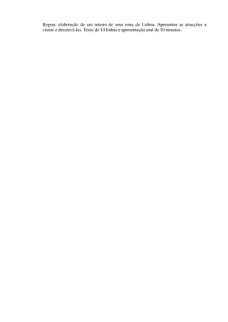 Regras: elaboração de um roteiro de uma zona de Lisboa. Apresentar as atracções a
visitar e descrevê-las. Texto de 10 linhas e apresentação oral de 10 minutos.
 