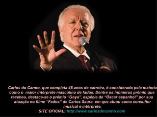 Carlos do Carmo, que completa 45 anos de carreira, é considerado pela maioria
como o maior intérprete masculino de fados. Dentre os inúmeros prêmio que
 recebeu, destaca-se o prêmio “Goya”, espécie de “Óscar espanhol” por sua
   atuação no filme “Fados” de Carlos Saura, em que atuou como consultor
                            musical e intérprete.
                SITE OFICIAL: http://www.carlosdocarmo.com
 