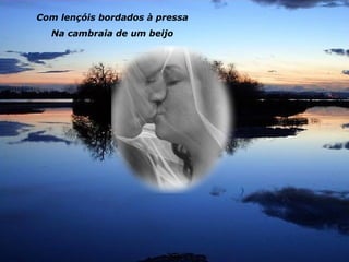 Com lençóis bordados à pressa
  Na cambraia de um beijo
 