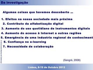 Conclusioni
          Da investigação

                                    Algumas coisas que havemos descoberto …

                                     1. Efeitos na nossa sociedade mais próxima
                                     2. Contributo da alfabetização digital
                                     3. Aumento do uso quotidiano de instrumentos digitais
                                     4. Aumento do acesso à Internet a outras regiões
                                     5. Emergência de uma industria regional de conhecimento
                                     6. Confiança no e-learning
© Universitat Oberta de Catalunya




                                     7. Necessidade de colaboração




                                                                              (Sangrà, 2008)

                                                   Lisboa, 19 de Dezembro de 2011
                                                     Lisboa, 8-19 de Outubro 2012
 