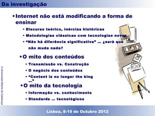 Da investigação

                                    • Internet não está modificando a forma de
                                      ensinar
                                       • Discurso teórico, inércias históricas
                                       • Metodologias clássicas com tecnologias novas
                                       • “Não há diferência significativa” … ¿serà que
                                         não muda nada?

                                      • O mito dos conteúdos
                                        • Transmissão vs. Construção
© Universitat Oberta de Catalunya




                                        • O negócio dos conteúdos
                                        • “Content is no longer the king …”

                                      • O mito da tecnologia
                                        • Informação vs. conhecimento
                                        • Standards … tecnológicos


                                                  Lisboa, 19 de Dezembro de 2011
                                                    Lisboa, 8-19 de Outubro 2012
 