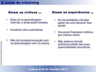 A saúde do e-learning


                                       Dizem os críticos …               Dizem as experiências …

                                    • Exito só na aprendizagem           •   As universidades virtuales
                                      informal, e ainda assim limitado       gozan de uma razoável ‘boa
                                                                             saúde’
                                    • Iniciativas não sustentáveis
                                                                         • Houveram fracassos notórios,
                                                                           por motivos claros
                                    • Não há inovação/revolução nem      •   Não estamos tirando
© Universitat Oberta de Catalunya




                                      na aprendizagem nem no ensino          suficiente partido das suas
                                                                             potencialidades educativas




                                                    Lisboa, 19 de Dezembro de 2011
                                                      Lisboa, 8-19 de Outubro 2012
 