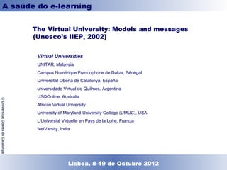 A saúde do e-learning

                                    The Virtual University: Models and messages
                                    (Unesco’s IIEP, 2002)


                                     Virtual Universities
                                     UNITAR, Malaysia
                                     Campus Numérique Francophone de Dakar, Sénégal
                                     Universitat Oberta de Catalunya, España
                                     universidade Virtual de Quilmes, Argentina
                                     USQOnline, Australia
© Universitat Oberta de Catalunya




                                     African Virtual University
                                     University of Maryland-University College (UMUC), USA
                                     L’Université Virtuelle en Pays de la Loire, Francia
                                     NetVarsity, India




                                                   Lisboa, 19 de Dezembro de 2011
                                                     Lisboa, 8-19 de Octubro 2012
 