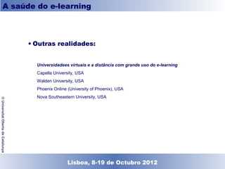 A saúde do e-learning



                                    • Outras realidades:


                                      Universidadees virtuais e a distância com grande uso do e-learning
                                      Capella University, USA
                                      Walden University, USA
                                      Phoenix Online (University of Phoenix), USA
                                      Nova Southeastern University, USA
© Universitat Oberta de Catalunya




                                                  Lisboa, 19 de Dezembro de 2011
                                                    Lisboa, 8-19 de Octubro 2012
 