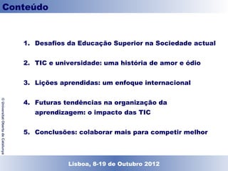 Conteúdo


                                    1. Desafios da Educação Superior na Sociedade actual


                                    2. TIC e universidade: uma história de amor e ódio


                                    3. Lições aprendidas: um enfoque internacional


                                    4. Futuras tendências na organização da
© Universitat Oberta de Catalunya




                                       aprendizagem: o impacto das TIC


                                    5. Conclusões: colaborar mais para competir melhor




                                               Lisboa, 19 de Dezembro de 2011
                                                 Lisboa, 8-19 de Outubro 2012
 