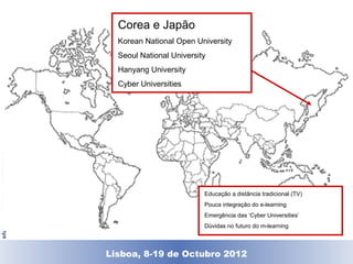 Corea e Japão
                                       Korean National Open University
                                       Seoul National University
                                       Hanyang University
                                       Cyber Universities
© Universitat Oberta de Catalunya




                                                               Educação a distância tradicional (TV)
                                                               Pouca integração do e-learning
                                                               Emergência das ‘Cyber Universities’
                                                               Dúvidas no futuro do m-learning



                                    Lisboa, 19 de Dezembro de 2011
                                      Lisboa, 8-19 de Octubro 2012
 