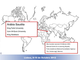 Arábia Saudita
                                    King Fahd University
                                    Uum Al-Qura University
                                    King Abdelaziz
© Universitat Oberta de Catalunya




                                                                          Alta inversão nacional (10 billones USD)
                                                                          National Centre for e-Learning (Riyadh)
                                                                          Forta resistència (National Accreditation Agency)
                                                                          The “chicken-egg” dilemma



                                                      Lisboa, 19 de Dezembro de 2011
                                                        Lisboa, 8-19 de Octubro 2012
 