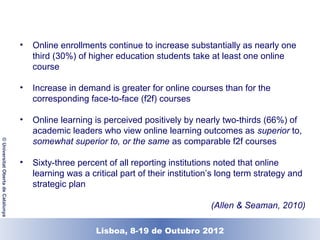 •   Online enrollments continue to increase substantially as nearly one
                                        third (30%) of higher education students take at least one online
                                        course

                                    •   Increase in demand is greater for online courses than for the
                                        corresponding face-to-face (f2f) courses

                                    •   Online learning is perceived positively by nearly two-thirds (66%) of
                                        academic leaders who view online learning outcomes as superior to,
                                        somewhat superior to, or the same as comparable f2f courses
© Universitat Oberta de Catalunya




                                    •   Sixty-three percent of all reporting institutions noted that online
                                        learning was a critical part of their institution’s long term strategy and
                                        strategic plan

                                                                                        (Allen & Seaman, 2010)

                                                       Lisboa, 19 de Dezembro de 2011
                                                         Lisboa, 8-19 de Outubro 2012
 