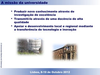 A missão da universidade

                                     Produzir novo conhecimento através de
                                      investigação de excelência
                                     Transmiti-lo através de uma docência de alta
                                      qualidade
                                     Apoiar o desenvolvimento local e regional mediante
                                      a transferência de tecnologia e inovação
© Universitat Oberta de Catalunya




                                              Lisboa, 19 de Dezembro de 2011
                                                Lisboa, 8-19 de Outubro 2012
 