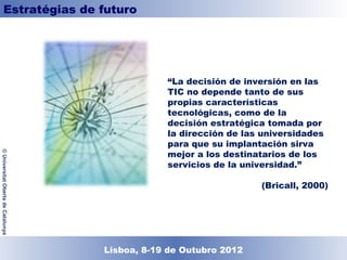 Estratégias de futuro




                                                 “La decisión de inversión en las
                                                 TIC no depende tanto de sus
                                                 propias características
                                                 tecnológicas, como de la
                                                 decisión estratégica tomada por
                                                 la dirección de las universidades
                                                 para que su implantación sirva
                                                 mejor a los destinatarios de los
© Universitat Oberta de Catalunya




                                                 servicios de la universidad.”

                                                                     (Bricall, 2000)




                                    Lisboa, 19 de Dezembro de 2011
                                      Lisboa, 8-19 de Outubro 2012
 
