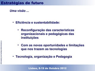 Estratégias de futuro

                                    Uma visão ...


                                      • Eficiência e sustentabilidade:

                                         • Reconfiguração das características
                                           organizacionais e pedagógicas das
                                           instituições
© Universitat Oberta de Catalunya




                                         • Com as novas oportunidades e limitações
                                           que nos trazem as tecnologías

                                      • Tecnologia, organização e Pedagogia


                                               Lisboa, 19 de Dezembro de 2011
                                                 Lisboa, 8-19 de Outubro 2012
 