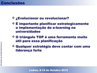 Conclusões


                                     ¿Evolucionar ou revolucionar?
                                     É importante planificar estrategicamente
                                      a implementação do e-learning na
                                      universidadee
                                     O triángulo TOP é uma ferramenta muito
                                      útil para essa planificação
© Universitat Oberta de Catalunya




                                     Qualquer estratégia deve contar com uma
                                      liderança forte




                                            Lisboa, 19 de Dezembro de 2011
                                              Lisboa, 8-19 de Outubro 2012
 