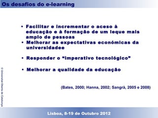 Os desafios do e-learning



                                    • Facilitar e incrementar o aceso à educação e à
                                      formação de um leque mais amplo de pessoas

                                    • Melhorar as expectativas económicas da
                                      universidadee

                                    • Responder o “imperativo tecnológico”

                                    • Melhorar a qualidade da educação
© Universitat Oberta de Catalunya




                                                    (Bates, 2000; Hanna, 2002; Sangrà, 2005 e 2008)




                                             Lisboa, 19 de Dezembro de 2011
                                               Lisboa, 8-19 de Outubro 2012
 