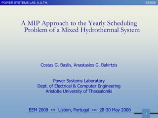 POWER SYSTEMS LAB, A.U.TH.                                        EEM08




          A MIP Approach to the Yearly Scheduling
           Problem of a Mixed Hydrothermal System



                     Costas G. Baslis, Anastasios G. Bakirtzis


                            Power Systems Laboratory
                    Dept. of Electrical & Computer Engineering
                       Aristotle University of Thessaloniki



               EEM 2008 ▪▪▪ Lisbon, Portugal ▪▪▪ 28-30 May 2008
                                                                  1
 