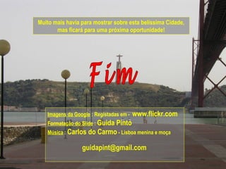Muito mais havia para mostrar sobre esta belíssima Cidade,
mas ficará para uma próxima oportunidade!
Imagens da Google : Registadas em - www.flickr.com
Formatação do Slide : Guida Pinto
Música : Carlos do Carmo - Lisboa menina e moça
guidapint@gmail.com
 