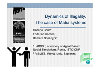 Dynamics of Illegality.
 The case of Maﬁa systems
Rosaria Conte1
Federico Cecconi1
Barbara Sonzogni2

1 LABSS  (Laboratory of Agent Based
Social Simulation), Roma, ISTC-CNR
2 RISMES, Roma, Univ. Sapienza
 