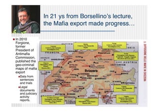 In 21 ys from Borsellinoʼs lecture,
                        the Maﬁa export made progress…

 In2010
 Forgione,
 former
 President of
 Antimaﬁa
 Commission,
 published the
 geo-criminal
 maps of maﬁa
 export
       Data  from
        sentences
        and trials
       Legal
        documents
        and judiciary
        activity
        reports.
 