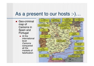 As a present to our hosts :-)…
   Geo-criminal
    map of
    Camorra in
    Spain and
    Portugal
       At the
        international
        level
        Camorra
        conquered
        all the
        markets of
        falsiﬁcation
 