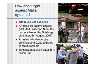 How about ﬁght
against Maﬁa
systems?
   181 round-ups executed
   Arrested 50 fugitive bosses
    (included Giuseppe Nirta, the
    responsible for the Duisburg
    slaughter, 6th August 2007)
   Arrested 104 dangerous
    criminals and 2.080 afﬁliates
    to Maﬁa systems
   conﬁscated a value equal to 4
    billion Eur
 