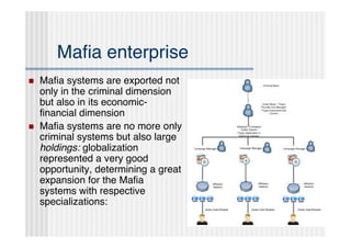 Maﬁa enterprise
   Maﬁa systems are exported not
    only in the criminal dimension
    but also in its economic-
    ﬁnancial dimension
   Maﬁa systems are no more only
    criminal systems but also large
    holdings: globalization
    represented a very good
    opportunity, determining a great
    expansion for the Maﬁa
    systems with respective
    specializations:
 