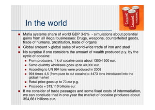 In the world
   Maﬁa systems share of world GDP 3-5% - simulations about potential
    gains from all illegal businesses: Drugs, weapons, counterfeited goods,
    trade of humans, prostitution, trade of organs
   Global amount > global sales of world-wide trade of iron and steel
   No surprise if one considers the amount of wealth produced p.y. by the
    cycle of cocaine:
        From producers, 1 k of cocaine costs about 1300-1500 eur.
        Same quantity wholesale goes up to 40,000 eur
        According to UN 994 tons were produced in 2008
        994 times 4,5 (from pure to cut cocaine)= 4473 tons introduced into the
         global market
        Retail price goes up to 70 eur p.g.
        Proceeds = 313,110 billions eur.
   If we consider of trade passages and some ﬁxed costs of intermediation,
    we can conclude that in one year the market of cocaine produces about
    354,661 billions eur.
 