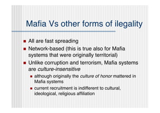 Maﬁa Vs other forms of ilegality
   All are fast spreading
   Network-based (this is true also for Maﬁa
    systems that were originally territorial)
   Unlike corruption and terrorism, Maﬁa systems
    are culture-insensitive
       although originally the culture of honor mattered in
        Maﬁa systems
       current recruitment is indifferent to cultural,
        ideological, religious afﬁliation
 