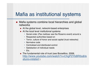 Maﬁa as institutional systems
   Maﬁa systems combine local hierarchies and global
    networks
       At the global level, network-based enterprises
       At the local level institutional systems
         •   Social order (Pax maﬁosa: see the Rosarno event) around a
         •   Respected authorities based on
         •   Terror, culture of honor and social capital (trust networks)
         •   Normatve code
         •   Centralised and distributed control
         •   Satisfaction of individual needs
         •   Etc.
       The fundamental role of trust (see Borsellino, 2008;
        http://www.youtube.com/watch?v=ChgP2YbBR5s&fe
        ature=related )
 