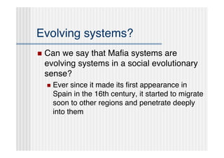 Evolving systems?
   Can we say that Maﬁa systems are
    evolving systems in a social evolutionary
    sense?
       Ever since it made its ﬁrst appearance in
        Spain in the 16th century, it started to migrate
        soon to other regions and penetrate deeply
        into them
 