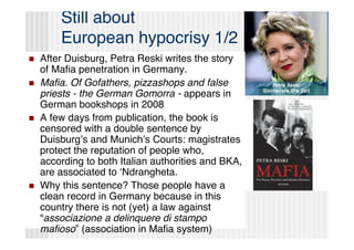 Still about
        European hypocrisy 1/2
   After Duisburg, Petra Reski writes the story
    of Maﬁa penetration in Germany.
   Maﬁa. Of Gofathers, pizzashops and false
    priests - the German Gomorra - appears in
    German bookshops in 2008
   A few days from publication, the book is
    censored with a double sentence by
    Duisburgʼs and Munichʼs Courts: magistrates
    protect the reputation of people who,
    according to both Italian authorities and BKA,
    are associated to ʻNdrangheta.
   Why this sentence? Those people have a
    clean record in Germany because in this
    country there is not (yet) a law against
    “associazione a delinquere di stampo
    maﬁoso” (association in Maﬁa system)
 