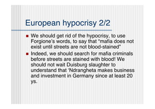 European hypocrisy 2/2
   We should get rid of the hypocrisy, to use
    Forgioneʼs words, to say that “maﬁa does not
    exist until streets are not blood-stained”
   Indeed, we should search for maﬁa criminals
    before streets are stained with blood! We
    should not wait Duisburg slaughter to
    understand that ʻNdrangheta makes business
    and investment in Germany since at least 20
    ys.
 