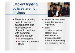 Efﬁcient ﬁghting
policies are not
obvious
   There is a growing               Arrests amount to not
    need to endow                     much: the systems
    governments and                   regenerate
    intelligences of                 Even
    different countries               counterproductive:
    with common                       costs of legal
    instruments both                  assistence for
       for investigation             afﬁliates in prison
       for penal and judiciary       embitter racketeering
        activity                      and protection-money
 
