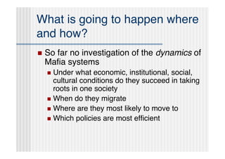 What is going to happen where
and how?
   So far no investigation of the dynamics of
    Maﬁa systems
     Under what economic, institutional, social,
      cultural conditions do they succeed in taking
      roots in one society
     When do they migrate
     Where are they most likely to move to
     Which policies are most efﬁcient
 