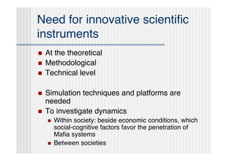 Need for innovative scientiﬁc
instruments
   At the theoretical
   Methodological
   Technical level

   Simulation techniques and platforms are
    needed
   To investigate dynamics
       Within society: beside economic conditions, which
        social-cognitive factors favor the penetration of
        Maﬁa systems
       Between societies
 