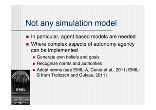 Not any simulation model
   In particular, agent based models are needed
   Where complex aspects of autonomy agency
    can be implemented
       Generate own beliefs and goals
       Recognize norms and authorities
       Adopt norms (see EMIL-A, Conte et al., 2011; EMIL-
        S from Troitzsch and Gulyas, 2011)
 