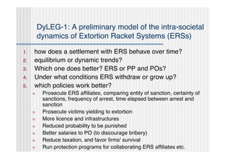 DyLEG-1: A preliminary model of the intra-societal
         dynamics of Extortion Racket Systems (ERSs)

1.   how does a settlement with ERS behave over time?
2.   equilibrium or dynamic trends?
3.   Which one does better? ERS or PP and POs?
4.   Under what conditions ERS withdraw or grow up?
5.   which policies work better?
     n    Prosecute ERS afﬁliates, comparing entity of sanction, certainty of
          sanctions, frequency of arrest, time elapsed between arrest and
          sanction
     n    Prosecute victims yielding to extortion
     n    More licence and infrastructures
     n    Reduced probability to be punished
     n    Better salaries to PO (to discourage bribery)
     n    Reduce taxation, and favor ﬁrms' survival
     n    Run protection programs for collaborating ERS afﬁliates etc.
 