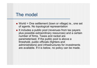 The model
   World = One settlement (town or village) ie., one set
    of agents. No topological representation
   It includes a public pool (revenues from tax payers
    plus possible extraordinary resources) and a certain
    number of firms. Taxes and racket are
    parameterised. If the public pool is above a
    threshold, public officials (fighters and
    administrators) and infrastructures for investments
    are available. If it is below, no policy can be made.
 