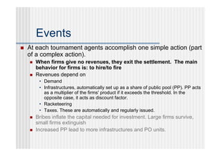 Events
   At each tournament agents accomplish one simple action (part
    of a complex action).
       When firms give no revenues, they exit the settlement. The main
        behavior for firms is: to hire/to fire
       Revenues depend on
         • Demand
         • Infrastructures, automatically set up as a share of public pool (PP). PP acts
           as a multiplier of the firms' product if it exceeds the threshold. In the
           opposite case, it acts as discount factor.
         • Racketeering
         • Taxes. These are automatically and regularly issued.
       Bribes inflate the capital needed for investment. Large firms survive,
        small firms extinguish
       Increased PP lead to more infrastructures and PO units.
 